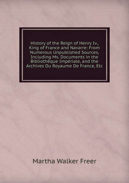 History of the Reign of Henry Iv., King of France and Navarre: From Numerous Unpublished Sources, Including Ms. Documents in the Bibliotheque Imperiale, and the Archives Du Royaume De France, Etc