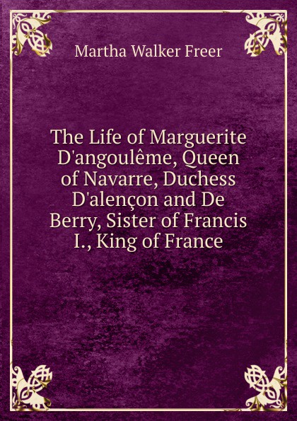 The Life of Marguerite D.angouleme, Queen of Navarre, Duchess D.alencon and De Berry, Sister of Francis I., King of France