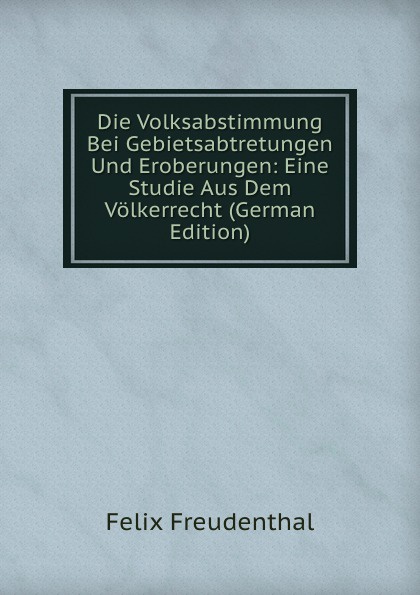 Die Volksabstimmung Bei Gebietsabtretungen Und Eroberungen: Eine Studie Aus Dem Volkerrecht (German Edition)