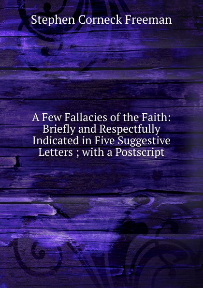 A Few Fallacies of the Faith: Briefly and Respectfully Indicated in Five Suggestive Letters ; with a Postscript