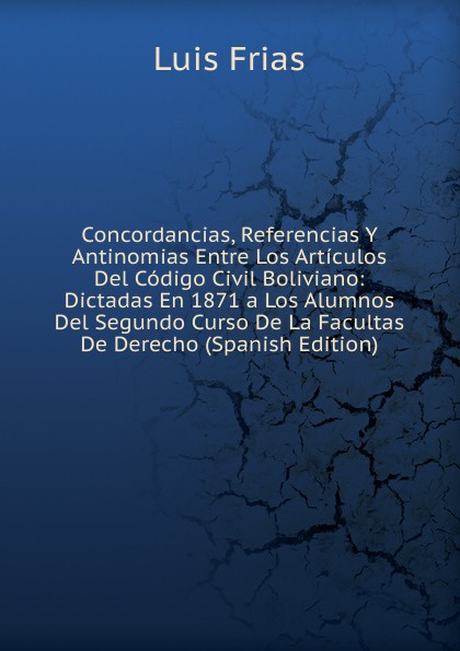 Concordancias, Referencias Y Antinomias Entre Los Articulos Del Codigo Civil Boliviano: Dictadas En 1871 a Los Alumnos Del Segundo Curso De La Facultas De Derecho (Spanish Edition)