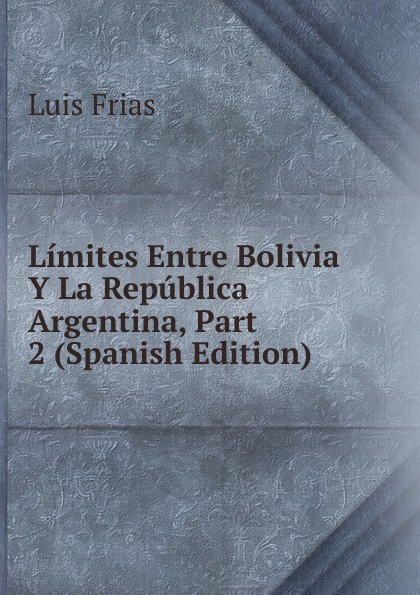 Limites Entre Bolivia Y La Republica Argentina, Part 2 (Spanish Edition)