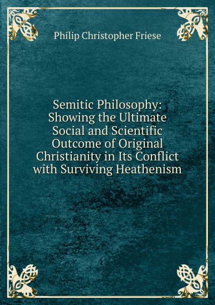 Semitic Philosophy: Showing the Ultimate Social and Scientific Outcome of Original Christianity in Its Conflict with Surviving Heathenism