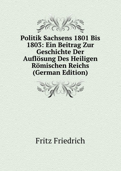 Politik Sachsens 1801 Bis 1803: Ein Beitrag Zur Geschichte Der Auflosung Des Heiligen Romischen Reichs (German Edition)