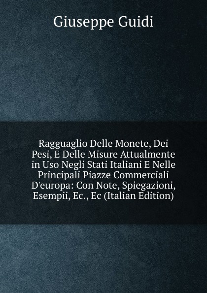 Ragguaglio Delle Monete, Dei Pesi, E Delle Misure Attualmente in Uso Negli Stati Italiani E Nelle Principali Piazze Commerciali D.europa: Con Note, Spiegazioni, Esempii, Ec., Ec (Italian Edition)