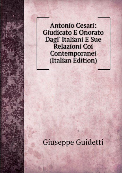 Antonio Cesari: Giudicato E Onorato Dagl. Italiani E Sue Relazioni Coi Contemporanei (Italian Edition)