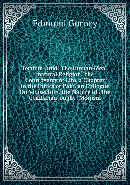 Tertium Quid: The Human Ideal. .natural Religion.. the Controversy of Life. a Chapter in the Ethics of Pain. an Epilogue On Vivisection. the Nature of . the Utilitarian .ought.. Monism