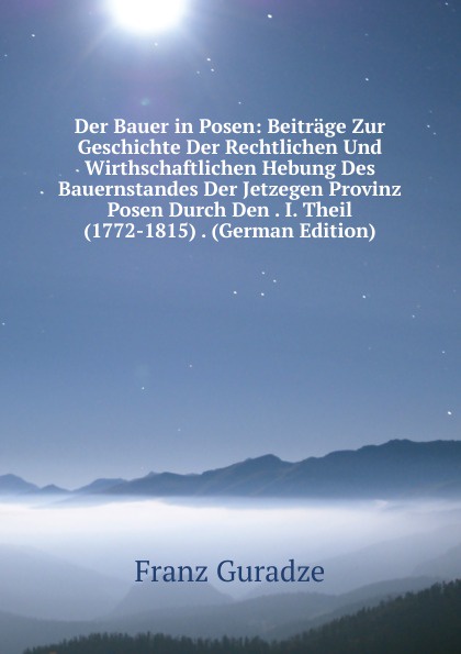 Der Bauer in Posen: Beitrage Zur Geschichte Der Rechtlichen Und Wirthschaftlichen Hebung Des Bauernstandes Der Jetzegen Provinz Posen Durch Den . I. Theil (1772-1815) . (German Edition)