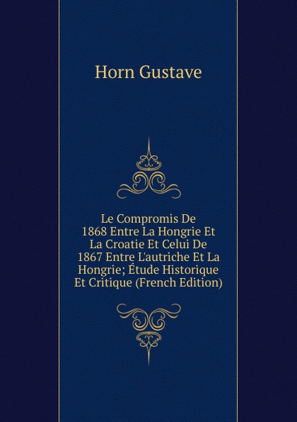 Le Compromis De 1868 Entre La Hongrie Et La Croatie Et Celui De 1867 Entre L.autriche Et La Hongrie; Etude Historique Et Critique (French Edition)