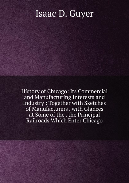 History of Chicago: Its Commercial and Manufacturing Interests and Industry : Together with Sketches of Manufacturers . with Glances at Some of the . the Principal Railroads Which Enter Chicago