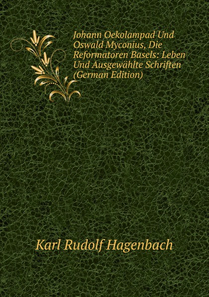 Johann Oekolampad Und Oswald Myconius, Die Reformatoren Basels: Leben Und Ausgewahlte Schriften (German Edition)