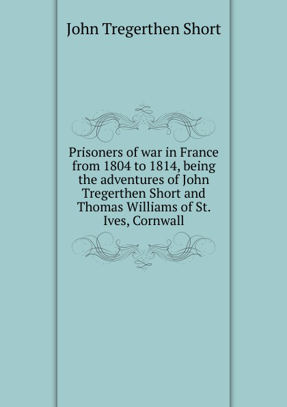 Prisoners of war in France from 1804 to 1814, being the adventures of John Tregerthen Short and Thomas Williams of St. Ives, Cornwall