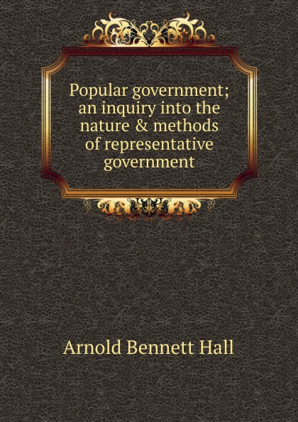 Popular government; an inquiry into the nature . methods of representative government