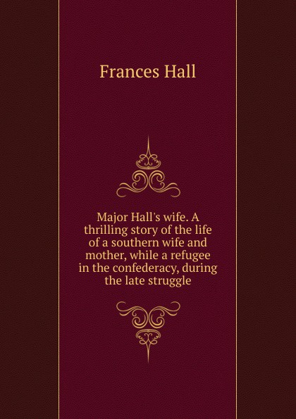 Major Hall.s wife. A thrilling story of the life of a southern wife and mother, while a refugee in the confederacy, during the late struggle