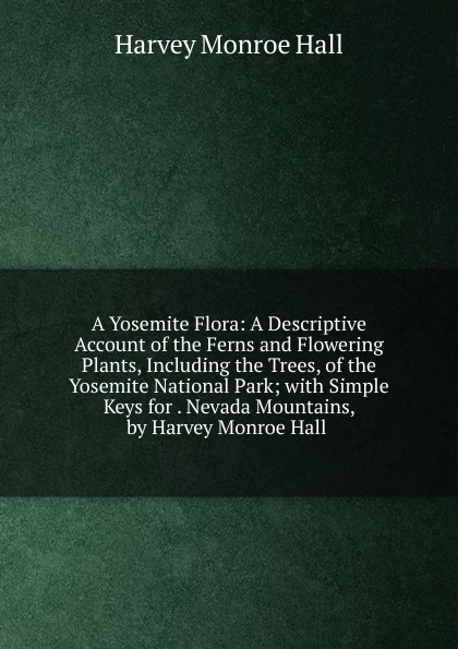 A Yosemite Flora: A Descriptive Account of the Ferns and Flowering Plants, Including the Trees, of the Yosemite National Park; with Simple Keys for . Nevada Mountains, by Harvey Monroe Hall .