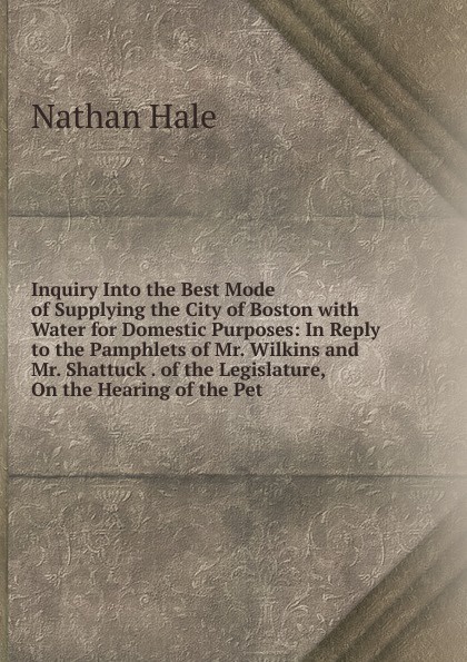 Inquiry Into the Best Mode of Supplying the City of Boston with Water for Domestic Purposes: In Reply to the Pamphlets of Mr. Wilkins and Mr. Shattuck . of the Legislature, On the Hearing of the Pet