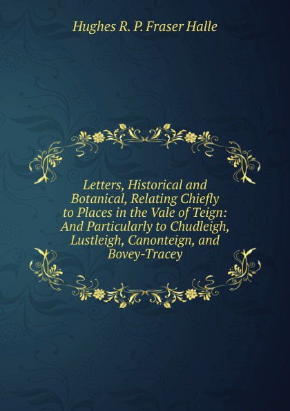 Letters, Historical and Botanical, Relating Chiefly to Places in the Vale of Teign: And Particularly to Chudleigh, Lustleigh, Canonteign, and Bovey-Tracey