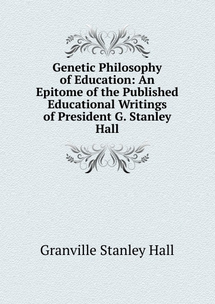 Genetic Philosophy of Education: An Epitome of the Published Educational Writings of President G. Stanley Hall