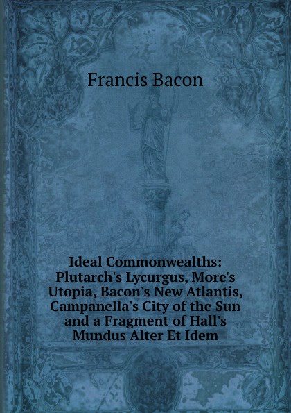 Ideal Commonwealths: Plutarch.s Lycurgus, More.s Utopia, Bacon.s New Atlantis, Campanella.s City of the Sun and a Fragment of Hall.s Mundus Alter Et Idem