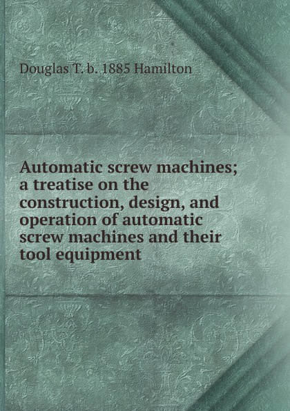 Automatic screw machines; a treatise on the construction, design, and operation of automatic screw machines and their tool equipment