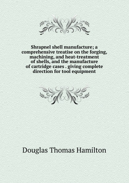 Shrapnel shell manufacture; a comprehensive treatise on the forging, machining, and heat-treatment of shells, and the manufacture of cartridge cases . giving complete direction for tool equipment