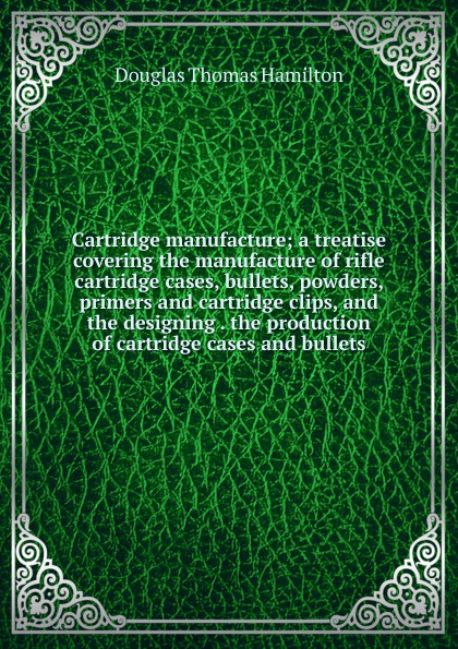 Cartridge manufacture; a treatise covering the manufacture of rifle cartridge cases, bullets, powders, primers and cartridge clips, and the designing . the production of cartridge cases and bullets