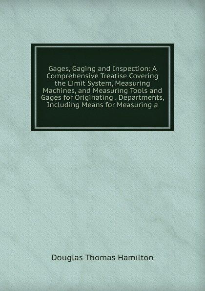 Gages, Gaging and Inspection: A Comprehensive Treatise Covering the Limit System, Measuring Machines, and Measuring Tools and Gages for Originating . Departments, Including Means for Measuring a