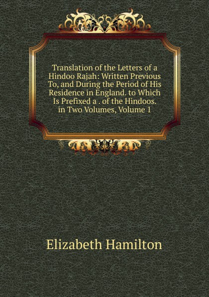 Translation of the Letters of a Hindoo Rajah: Written Previous To, and During the Period of His Residence in England. to Which Is Prefixed a . of the Hindoos. in Two Volumes, Volume 1