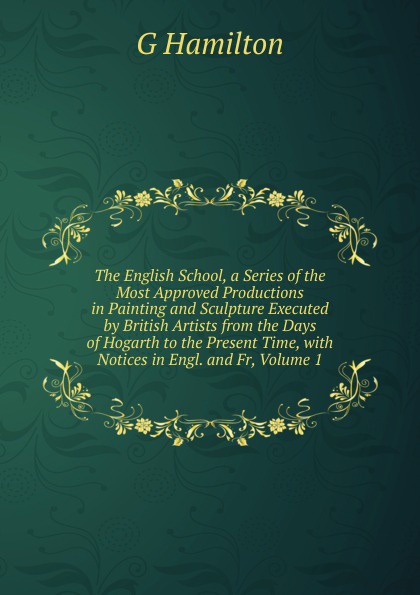 The English School, a Series of the Most Approved Productions in Painting and Sculpture Executed by British Artists from the Days of Hogarth to the Present Time, with Notices in Engl. and Fr, Volume 1