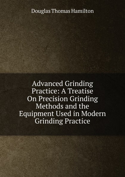 Advanced Grinding Practice: A Treatise On Precision Grinding Methods and the Equipment Used in Modern Grinding Practice