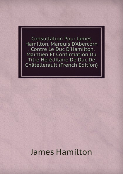 Consultation Pour James Hamilton, Marquis D.Abercorn . Contre Le Duc D.Hamilton. Maintien Et Confirmation Du Titre Hereditaire De Duc De Chatellerault (French Edition)