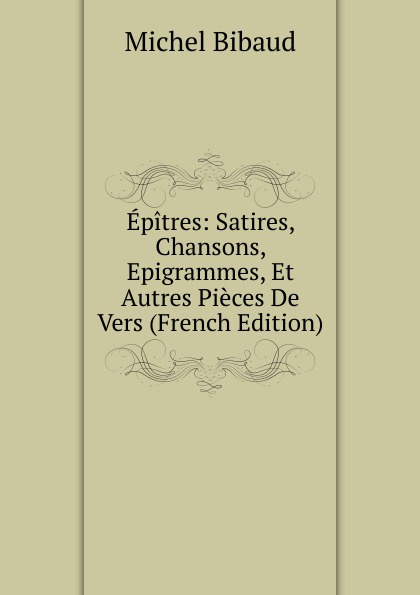 Epitres: Satires, Chansons, Epigrammes, Et Autres Pieces De Vers (French Edition)