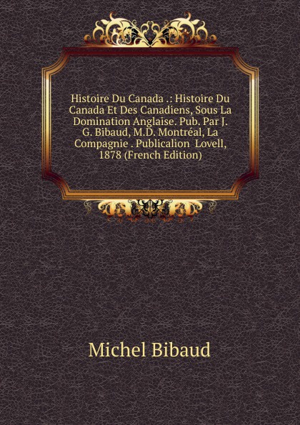 Histoire Du Canada .: Histoire Du Canada Et Des Canadiens, Sous La Domination Anglaise. Pub. Par J. G. Bibaud, M.D. Montreal, La Compagnie . Publicalion  Lovell, 1878 (French Edition)