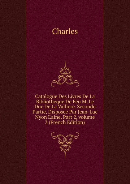 Catalogue Des Livres De La Bibliotheque De Feu M. Le Duc De La Valliere. Seconde Partie, Disposee Par Jean-Luc Nyon L.aine, Part 2,.volume 3 (French Edition)