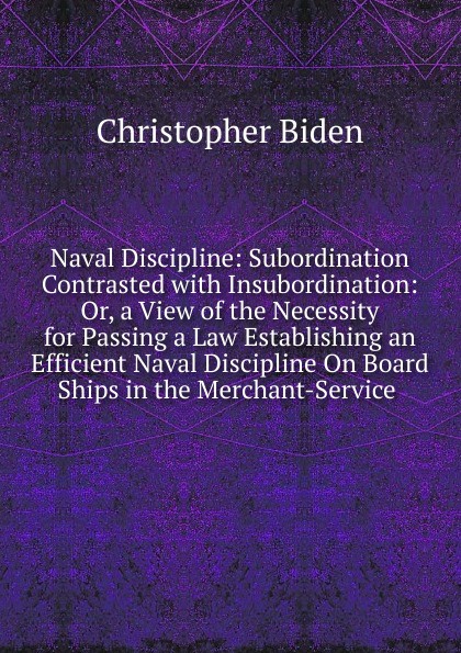 Naval Discipline: Subordination Contrasted with Insubordination: Or, a View of the Necessity for Passing a Law Establishing an Efficient Naval Discipline On Board Ships in the Merchant-Service .