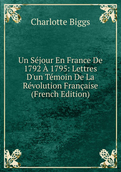 Un Sejour En France De 1792 A 1795: Lettres D.un Temoin De La Revolution Francaise (French Edition)