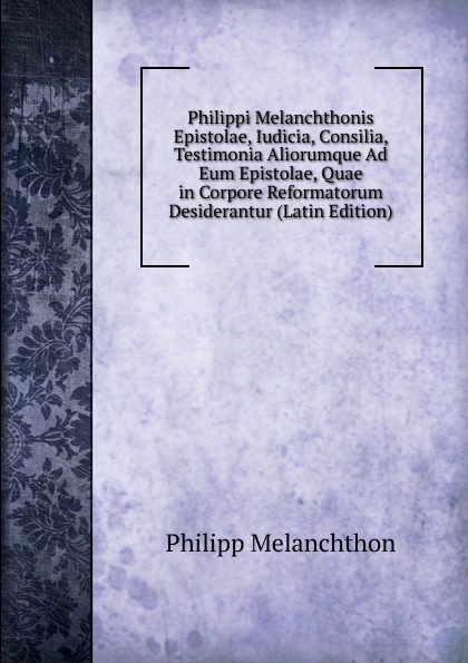 Philippi Melanchthonis Epistolae, Iudicia, Consilia, Testimonia Aliorumque Ad Eum Epistolae, Quae in Corpore Reformatorum Desiderantur (Latin Edition)