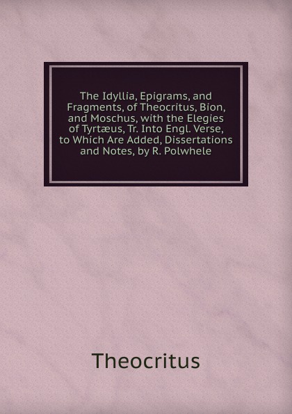 The Idyllia, Epigrams, and Fragments, of Theocritus, Bion, and Moschus, with the Elegies of Tyrtaeus, Tr. Into Engl. Verse, to Which Are Added, Dissertations and Notes, by R. Polwhele