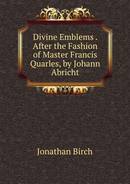 Divine Emblems . After the Fashion of Master Francis Quarles, by Johann Abricht