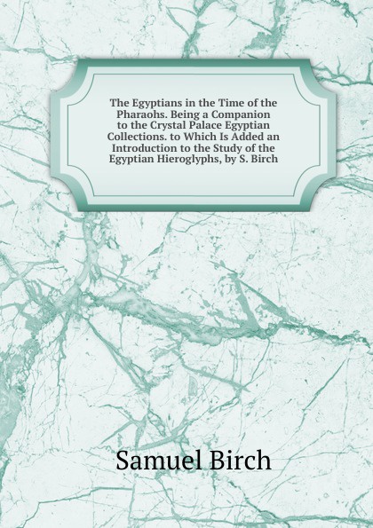 The Egyptians in the Time of the Pharaohs. Being a Companion to the Crystal Palace Egyptian Collections. to Which Is Added an Introduction to the Study of the Egyptian Hieroglyphs, by S. Birch