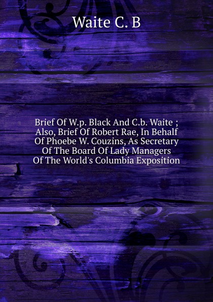 Brief Of W.p. Black And C.b. Waite ; Also, Brief Of Robert Rae, In Behalf Of Phoebe W. Couzins, As Secretary Of The Board Of Lady Managers Of The World.s Columbia Exposition