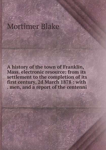 A history of the town of Franklin, Mass. electronic resource: from its settlement to the completion of its first century, 2d March 1878 : with . men, and a report of the centenni