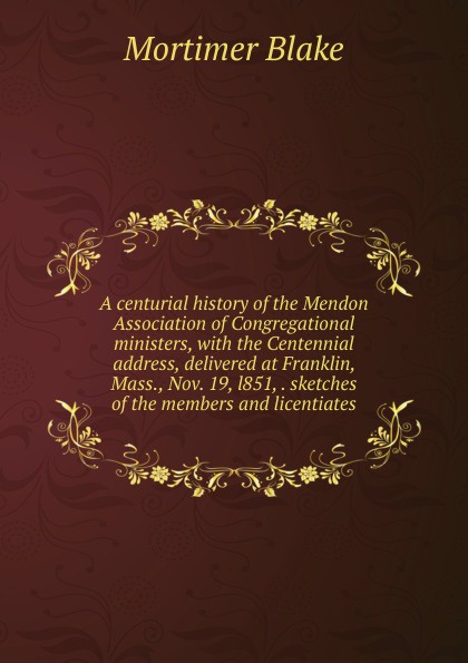 A centurial history of the Mendon Association of Congregational ministers, with the Centennial address, delivered at Franklin, Mass., Nov. 19, l851, . sketches of the members and licentiates