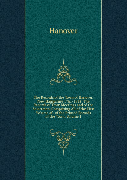 The Records of the Town of Hanover, New Hampshire 1761-1818: The Records of Town Meetings and of the Selectmen, Comprising All of the First Volume of . of the Printed Records of the Town, Volume 1