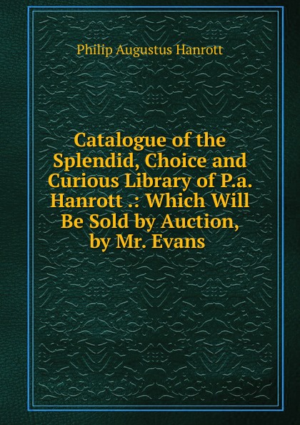 Catalogue of the Splendid, Choice and Curious Library of P.a. Hanrott .: Which Will Be Sold by Auction, by Mr. Evans .