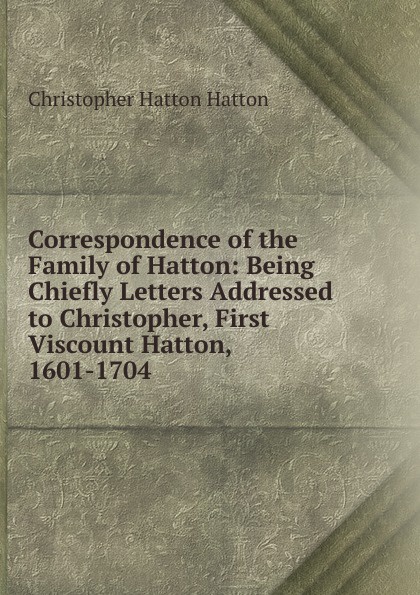 Correspondence of the Family of Hatton: Being Chiefly Letters Addressed to Christopher, First Viscount Hatton, 1601-1704