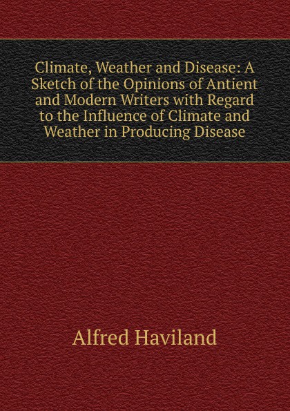 Climate, Weather and Disease: A Sketch of the Opinions of Antient and Modern Writers with Regard to the Influence of Climate and Weather in Producing Disease