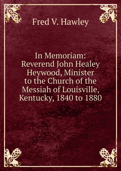 In Memoriam: Reverend John Healey Heywood, Minister to the Church of the Messiah of Louisville, Kentucky, 1840 to 1880