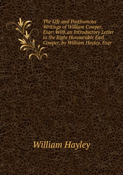 The Life and Posthumous Writings of William Cowper, Esqr: With an Introductory Letter to the Right Honourable Earl Cowper, by William Hayley, Esqr