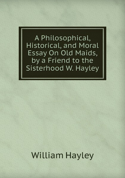 A Philosophical, Historical, and Moral Essay On Old Maids, by a Friend to the Sisterhood W. Hayley.